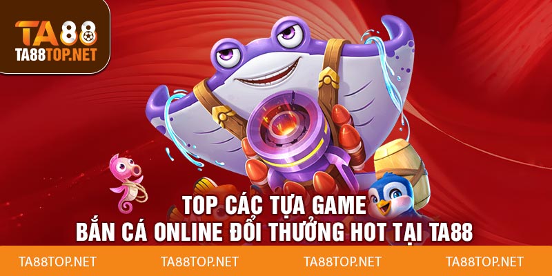 Top các tựa game bắn cá online đổi thưởng hot tại ta88